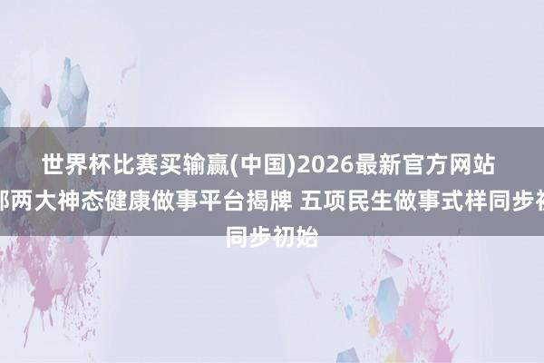 世界杯比赛买输赢(中国)2026最新官方网站 邯郸两大神态健康做事平台揭牌 五项民生做事式样同步初始