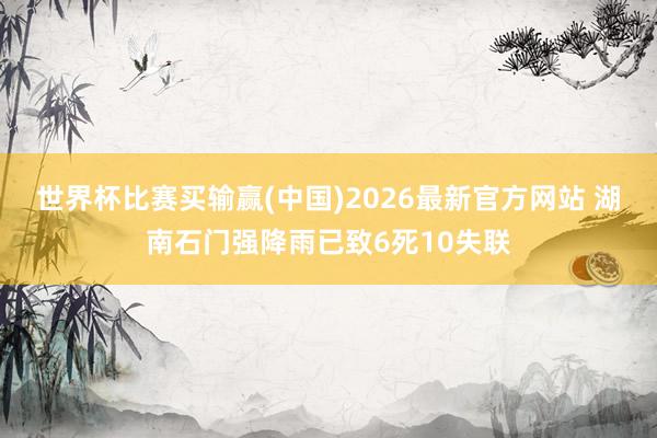世界杯比赛买输赢(中国)2026最新官方网站 湖南石门强降雨已致6死10失联