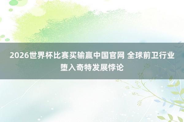 2026世界杯比赛买输赢中国官网 全球前卫行业堕入奇特发展悖论