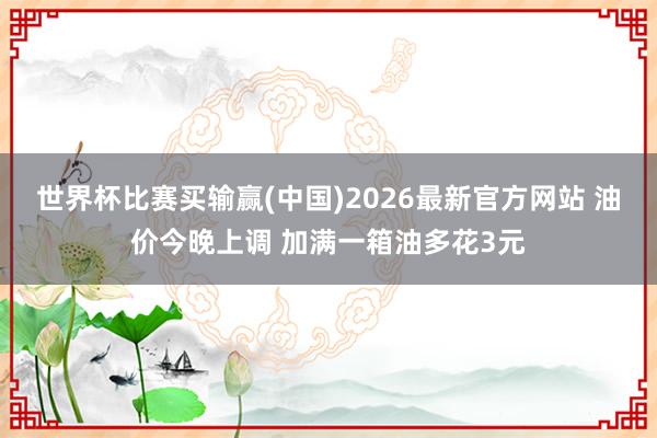 世界杯比赛买输赢(中国)2026最新官方网站 油价今晚上调 加满一箱油多花3元