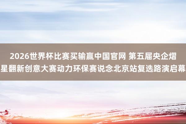 2026世界杯比赛买输赢中国官网 第五届央企熠星翻新创意大赛动力环保赛说念北京站复选路演启幕