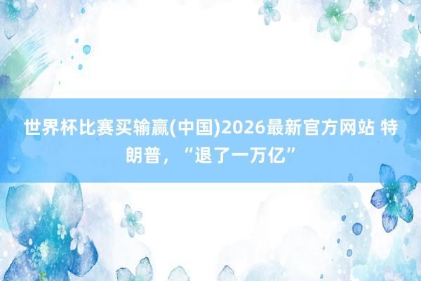 世界杯比赛买输赢(中国)2026最新官方网站 特朗普，“退了一万亿”