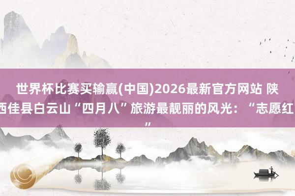 世界杯比赛买输赢(中国)2026最新官方网站 陕西佳县白云山“四月八”旅游最靓丽的风光：“志愿红”