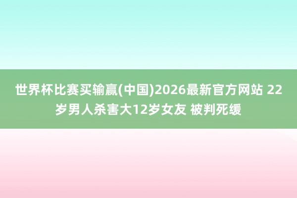 世界杯比赛买输赢(中国)2026最新官方网站 22岁男人杀害大12岁女友 被判死缓