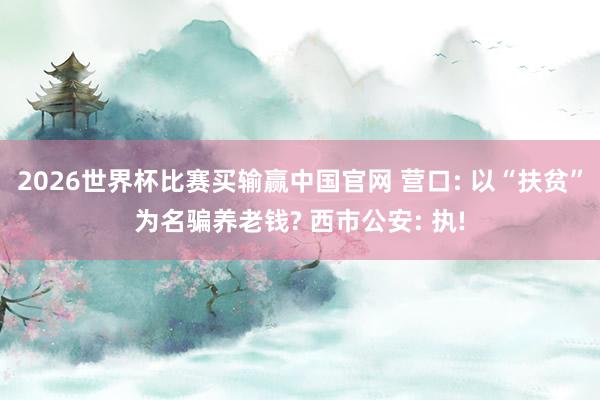 2026世界杯比赛买输赢中国官网 营口: 以“扶贫”为名骗养老钱? 西市公安: 执!