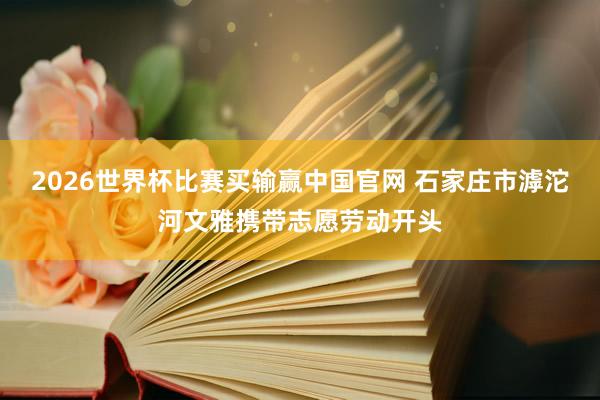 2026世界杯比赛买输赢中国官网 石家庄市滹沱河文雅携带志愿劳动开头
