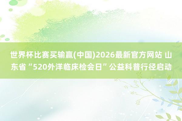 世界杯比赛买输赢(中国)2026最新官方网站 山东省“520外洋临床检会日”公益科普行径启动