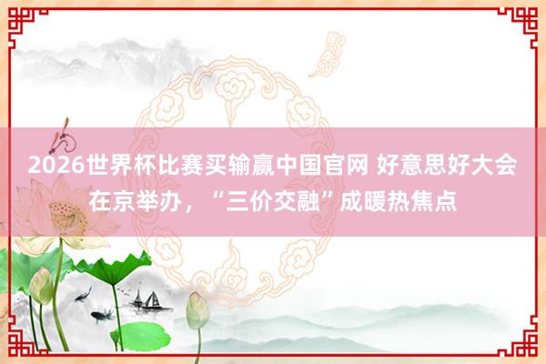 2026世界杯比赛买输赢中国官网 好意思好大会在京举办，“三价交融”成暖热焦点