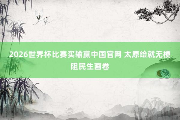2026世界杯比赛买输赢中国官网 太原绘就无梗阻民生画卷