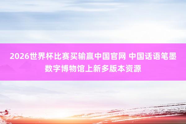 2026世界杯比赛买输赢中国官网 中国话语笔墨数字博物馆上新多版本资源