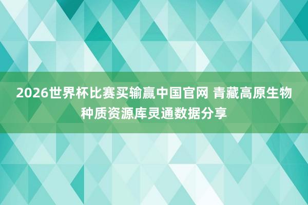 2026世界杯比赛买输赢中国官网 青藏高原生物种质资源库灵通数据分享