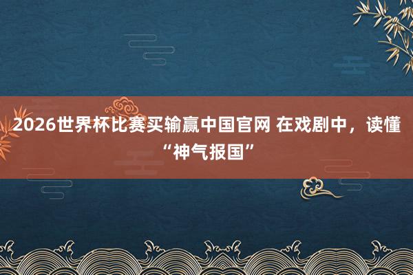 2026世界杯比赛买输赢中国官网 在戏剧中，读懂“神气报国”