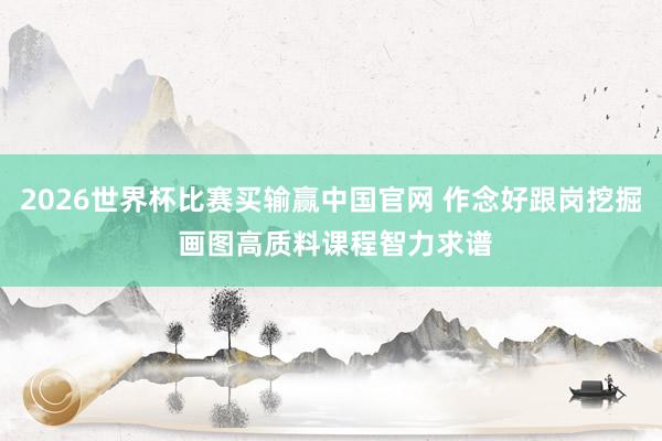 2026世界杯比赛买输赢中国官网 作念好跟岗挖掘 画图高质料课程智力求谱