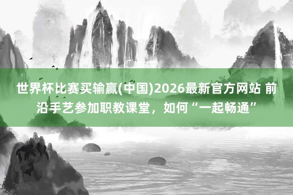 世界杯比赛买输赢(中国)2026最新官方网站 前沿手艺参加职教课堂，如何“一起畅通”