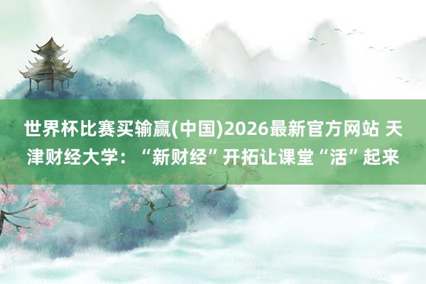 世界杯比赛买输赢(中国)2026最新官方网站 天津财经大学：“新财经”开拓让课堂“活”起来