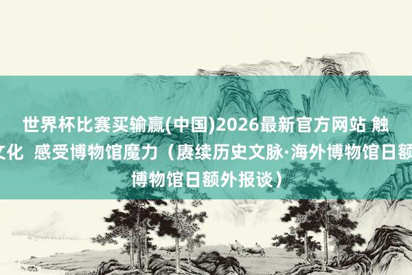 世界杯比赛买输赢(中国)2026最新官方网站 触摸历史文化  感受博物馆魔力（赓续历史文脉·海外博物馆日额外报谈）
