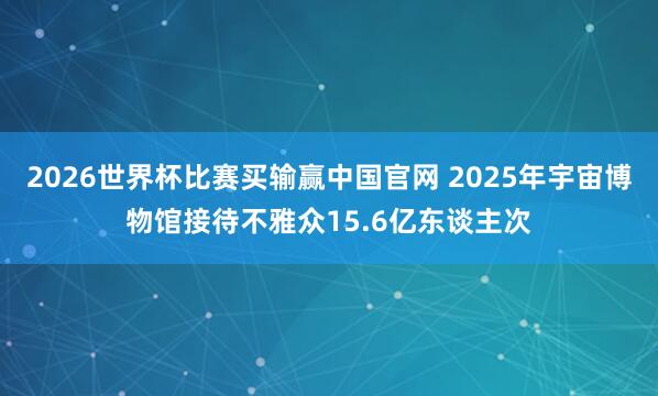 2026世界杯比赛买输赢中国官网 2025年宇宙博物馆接待不雅众15.6亿东谈主次