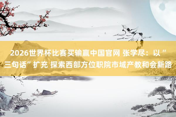 2026世界杯比赛买输赢中国官网 张学尽：以“三句话”扩充 探索西部方位职院市域产教和会新路