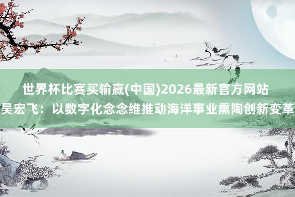 世界杯比赛买输赢(中国)2026最新官方网站 吴宏飞：以数字化念念维推动海洋事业熏陶创新变革