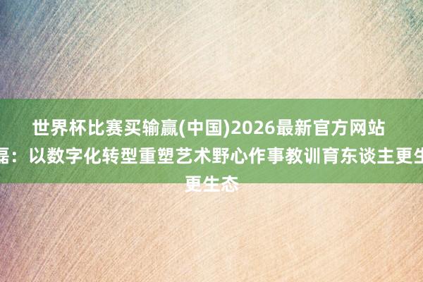 世界杯比赛买输赢(中国)2026最新官方网站 宋磊：以数字化转型重塑艺术野心作事教训育东谈主更生态