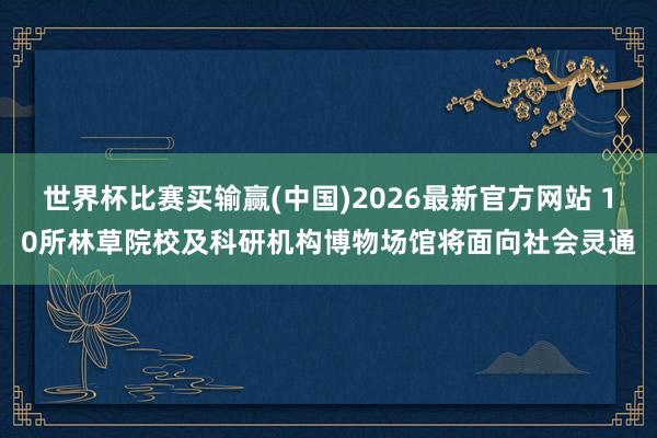世界杯比赛买输赢(中国)2026最新官方网站 10所林草院校及科研机构博物场馆将面向社会灵通