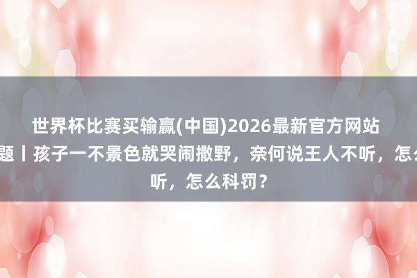 世界杯比赛买输赢(中国)2026最新官方网站 逐日一题丨孩子一不景色就哭闹撒野，奈何说王人不听，怎么科罚？