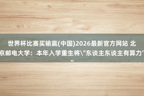世界杯比赛买输赢(中国)2026最新官方网站 北京邮电大学：本年入学重生将