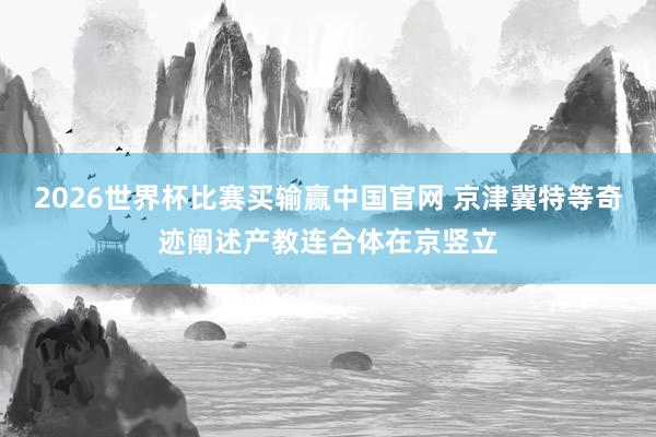 2026世界杯比赛买输赢中国官网 京津冀特等奇迹阐述产教连合体在京竖立