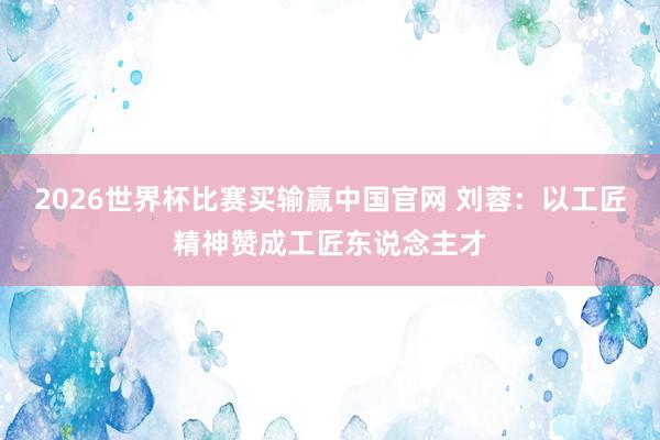 2026世界杯比赛买输赢中国官网 刘蓉：以工匠精神赞成工匠东说念主才