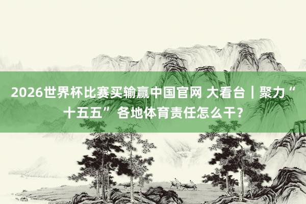 2026世界杯比赛买输赢中国官网 大看台｜聚力“十五五” 各地体育责任怎么干？