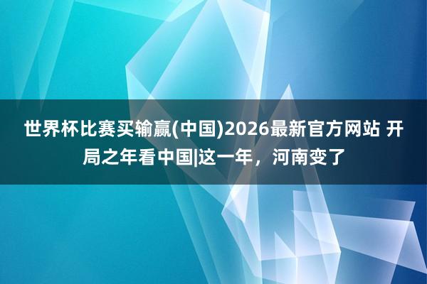 世界杯比赛买输赢(中国)2026最新官方网站 开局之年看中国|这一年，河南变了