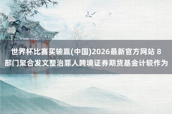 世界杯比赛买输赢(中国)2026最新官方网站 8部门聚合发文整治罪人跨境证券期货基金计较作为