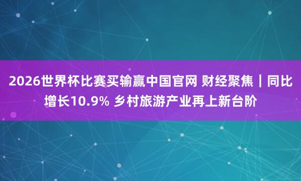2026世界杯比赛买输赢中国官网 财经聚焦｜同比增长10.9% 乡村旅游产业再上新台阶