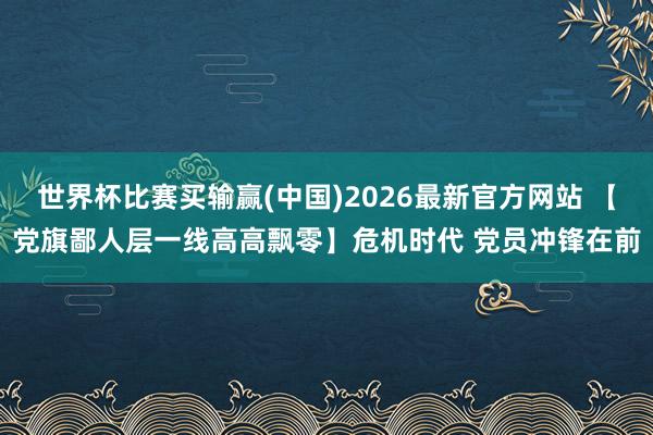 世界杯比赛买输赢(中国)2026最新官方网站 【党旗鄙人层一线高高飘零】危机时代 党员冲锋在前