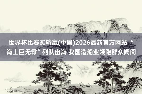 世界杯比赛买输赢(中国)2026最新官方网站 “海上巨无霸”列队出海 我国造船业领跑群众阛阓