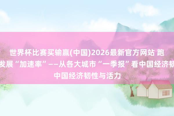 世界杯比赛买输赢(中国)2026最新官方网站 跑出高质地发展“加速率”——从各大城市“一季报”看中国经济韧性与活力