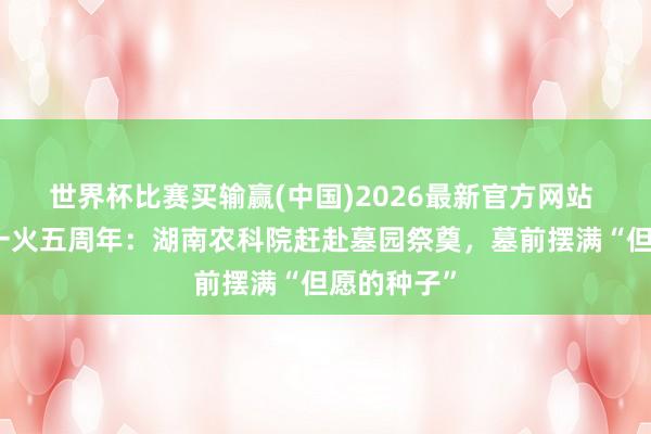 世界杯比赛买输赢(中国)2026最新官方网站 袁隆平灭一火五周年：湖南农科院赶赴墓园祭奠，墓前摆满“但愿的种子”