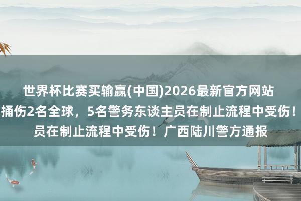 世界杯比赛买输赢(中国)2026最新官方网站 温某（男，30岁）捅伤2名全球，5名警务东谈主员在制止流程中受伤！广西陆川警方通报