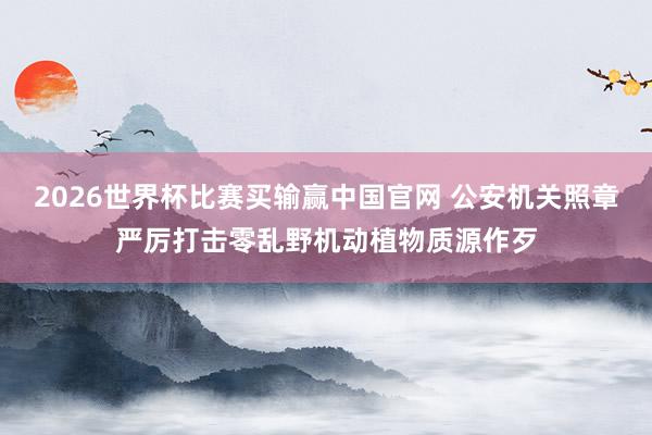 2026世界杯比赛买输赢中国官网 公安机关照章严厉打击零乱野机动植物质源作歹