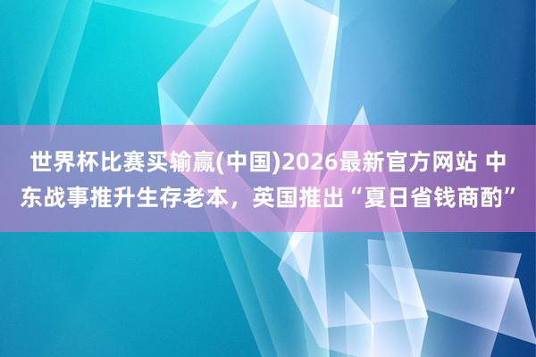 世界杯比赛买输赢(中国)2026最新官方网站 中东战事推升生存老本，英国推出“夏日省钱商酌”