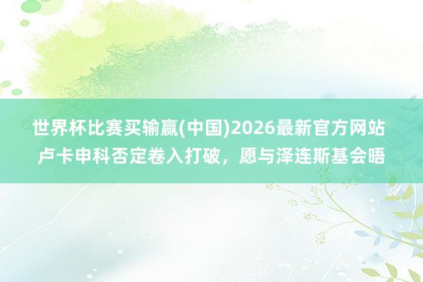 世界杯比赛买输赢(中国)2026最新官方网站 卢卡申科否定卷入打破，愿与泽连斯基会晤
