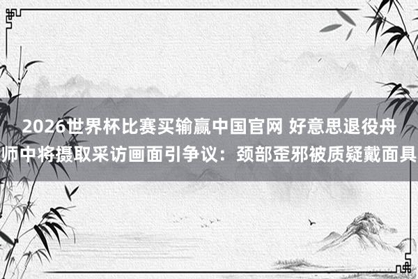 2026世界杯比赛买输赢中国官网 好意思退役舟师中将摄取采访画面引争议：颈部歪邪被质疑戴面具