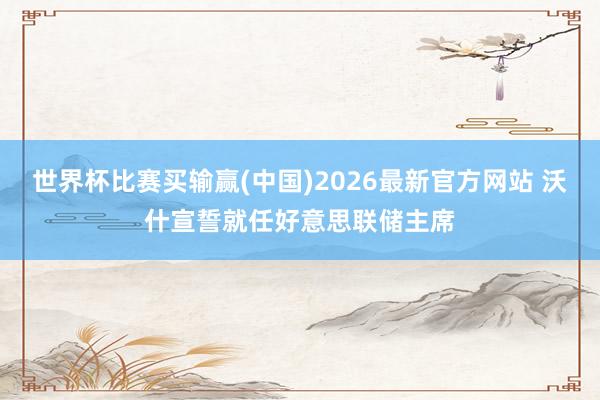 世界杯比赛买输赢(中国)2026最新官方网站 沃什宣誓就任好意思联储主席