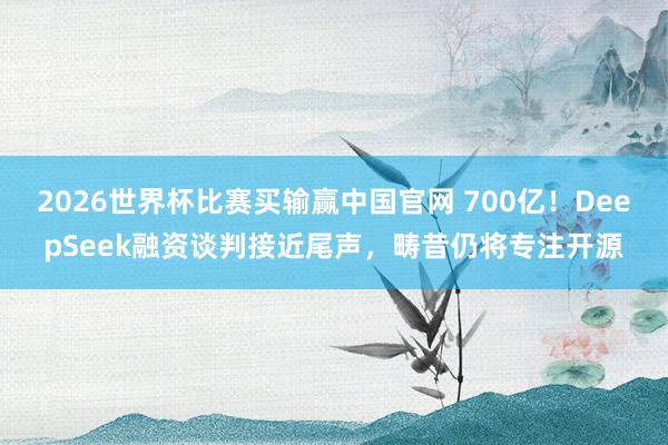 2026世界杯比赛买输赢中国官网 700亿！DeepSeek融资谈判接近尾声，畴昔仍将专注开源