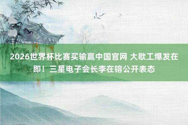 2026世界杯比赛买输赢中国官网 大歇工爆发在即！三星电子会长李在镕公开表态
