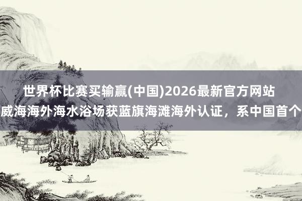 世界杯比赛买输赢(中国)2026最新官方网站 威海海外海水浴场获蓝旗海滩海外认证，系中国首个