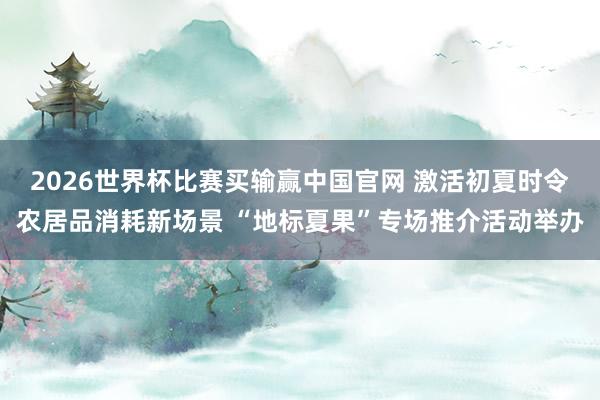 2026世界杯比赛买输赢中国官网 激活初夏时令农居品消耗新场景 “地标夏果”专场推介活动举办
