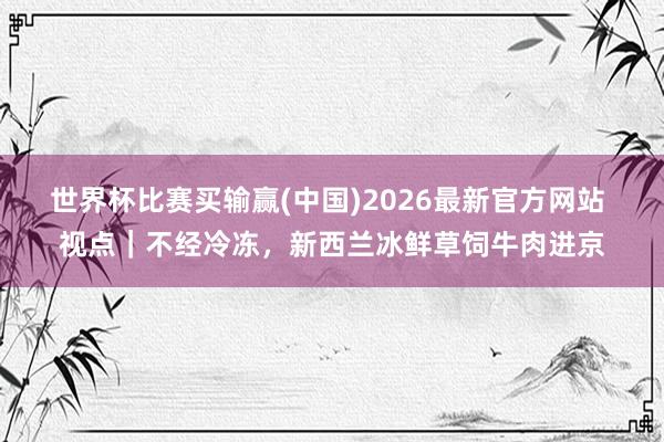 世界杯比赛买输赢(中国)2026最新官方网站 视点｜不经冷冻，新西兰冰鲜草饲牛肉进京