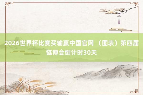 2026世界杯比赛买输赢中国官网 （图表）第四届链博会倒计时30天