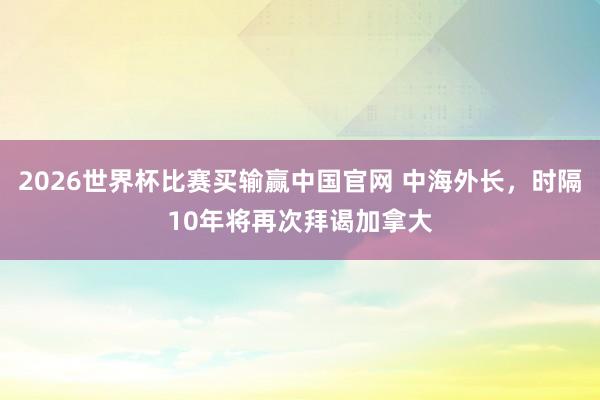 2026世界杯比赛买输赢中国官网 中海外长，时隔10年将再次拜谒加拿大